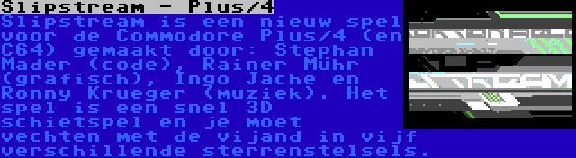 Slipstream - Plus/4 | Slipstream is een nieuw spel voor de Commodore Plus/4 (en C64) gemaakt door: Stephan Mader (code), Rainer Mühr (grafisch), Ingo Jache en Ronny Krueger (muziek). Het spel is een snel 3D schietspel en je moet vechten met de vijand in vijf verschillende sterrenstelsels.