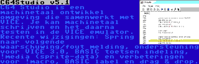 C64Studio v5.1 | C64 Studio is een machinetaal ontwikkel omgeving die samenwerkt met VICE. Je kan machinetaal schrijven en het daarna testen in de VICE emulator. Recente wijzigingen: Spring naar volgende waarschuwing/fout melding, ondersteuning voor VICE 3.0, BASIC toetsen indeling, !media (sprite-data) en verbeteringen voor !macro, BASIC label en drag & drop.