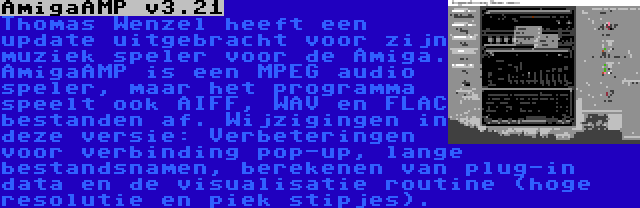 AmigaAMP v3.21 | Thomas Wenzel heeft een update uitgebracht voor zijn muziek speler voor de Amiga. AmigaAMP is een MPEG audio speler, maar het programma speelt ook AIFF, WAV en FLAC bestanden af. Wijzigingen in deze versie: Verbeteringen voor verbinding pop-up, lange bestandsnamen, berekenen van plug-in data en de visualisatie routine (hoge resolutie en piek stipjes).