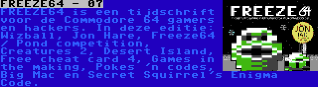 FREEZE64 - 07 | FREEZE64 is een tijdschrift voor de Commodore 64 gamers en hackers. In deze editie: Wizball, Jon Hare, Freeze64 / Pond competition, Creatures 2, Desert Island, Free cheat card 4, Games in the making, Pokes 'n codes, Big Mac en Secret Squirrel's Enigma Code.