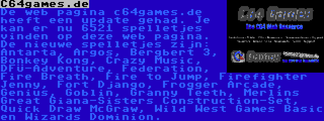 C64games.de | De web pagina c64games.de heeft een update gehad. Je kan er nu 6521 spelletjes vinden op deze web pagina. De nieuwe spelletjes zijn: Antarta, Argos, Bergbert 3, Bonkey Kong, Crazy Music, DFÜ-Adventure, Federation, Fire Breath, Fire to Jump, Firefighter Jenny, Fort Django, Frogger Arcade, Genius, Goblin, Granny Teeth, Merlins Great Giana-Sisters Construction-Set, Quick Draw McGraw, Wild West Games Basic en Wizards Dominion.