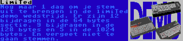 LimiTed | Nog maar 1 dag om je stem uit te brengen in de limiTed demo wedstrijd. Er zijn 12 bijdragen in de 64 bytes sectie. 9 bijdragen in de 128 bytes en 5 in de 1024 bytes. En vergeet niet te gaan stemmen.