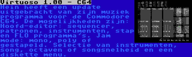 Virtuoso 1.00 - C64 | Hein heeft een update uitgebracht van zijn muziek programma voor de Commodore C64. De mogelijkheden zijn: Hoofd-editor: sequencer, patronen, instrumenten, stap en FLO programma's. Jam mode: mono, poly of gestapeld. Selectie van instrumenten, song, octaven of songsnelheid en een diskette menu.