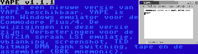 YAPE v1.1.1 | Er is een nieuwe versie van YAPE beschikbaar. YAPE is een Windows emulator voor de Commodore Plus/4. De wijzigingen in deze versie zijn: Verbeteringen voor de T6721A spraak LSI emulatie, vblanking, screenshot, TED bitmap DMA bank switching, tape en de assembler (BRK mnemonic).