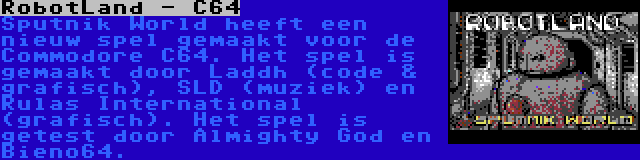 RobotLand - C64 | Sputnik World heeft een nieuw spel gemaakt voor de Commodore C64. Het spel is gemaakt door Laddh (code & grafisch), SLD (muziek) en Rulas International (grafisch). Het spel is getest door Almighty God en Bieno64.