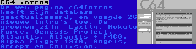 C64 intros | De web pagina c64Intros heeft zijn database geactualiseerd, en voegde 26 nieuwe intro's toe. De groepen zijn: Laxity, Hokuto Force, Genesis Project, Atlantis, Atlantis + F4CG, Alpha Flight 1970, Angels, Accept en Collision.