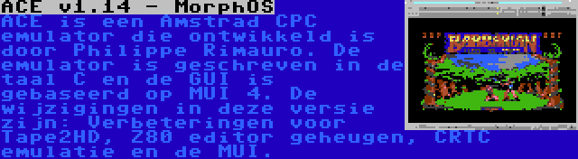 ACE v1.14 - MorphOS | ACE is een Amstrad CPC emulator die ontwikkeld is door Philippe Rimauro. De emulator is geschreven in de taal C en de GUI is gebaseerd op MUI 4. De wijzigingen in deze versie zijn: Verbeteringen voor Tape2HD, Z80 editor geheugen, CRTC emulatie en de MUI.