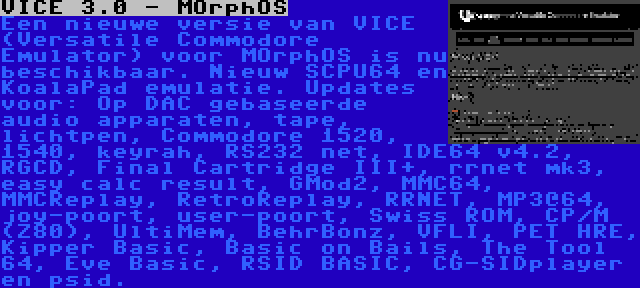 VICE 3.0 - MOrphOS | Een nieuwe versie van VICE (Versatile Commodore Emulator) voor MOrphOS is nu beschikbaar. Nieuw SCPU64 en KoalaPad emulatie. Updates voor: Op DAC gebaseerde audio apparaten, tape, lichtpen, Commodore 1520, 1540, keyrah, RS232 net, IDE64 v4.2, RGCD, Final Cartridge III+, rrnet mk3, easy calc result, GMod2, MMC64, MMCReplay, RetroReplay, RRNET, MP3@64, joy-poort, user-poort, Swiss ROM, CP/M (Z80), UltiMem, BehrBonz, VFLI, PET HRE, Kipper Basic, Basic on Bails, The Tool 64, Eve Basic, RSID BASIC, CG-SIDplayer en psid.