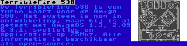 TerribleFire 530 | De TerribleFire 530 is een turbo kaart voor de Amiga 500. Het systeem is nog in ontwikkeling, maar hij is al getest met AmigaOS 1.3, 2.05 & 3.1, spelletjes en applicaties op 25Mhz. Alle informatie is beschikbaar als open-source.