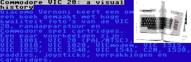 Commodore VIC 20: a visual history | Giacomo Vernoni heeft een om een boek gemaakt met hoge kwaliteit foto's van de VIC 20, randapparatuur en Commodore spel cartridges. Een paar voorbeelden zijn: VIC 1001, VIC 20 (PAL/NTSC), VIC 1010, VIC 1020, VICmodem, VIC 1515, VIC 1525, VIC 1540, VIC 1541, C2N, 1530, paddles, joysticks, verpakkingen en cartridges.