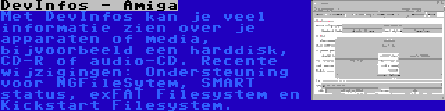 DevInfos - Amiga | Met DevInfos kan je veel informatie zien over je apparaten of media, bijvoorbeeld een harddisk, CD-R of audio-CD. Recente wijzigingen: Ondersteuning voor NGFileSytem, SMART status, exFAT Filesystem en Kickstart Filesystem.