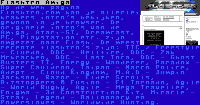 Flashtro Amiga | Op de web pagina Flashtro.com kan je allerlei krakers intro's bekijken, gewoon in je browser. De originele intro's van de Amiga, Atari-ST, Dreamcast, PC, Playstation etc. zijn omgezet naar Flash. De meest recente flashtro's zijn: TIC / Freestyle - Cluedo, DDC - Hellfire, DDC - Zak Mckracken, DDC - Last Inca, DDC - Ghost Busters II, Energy - Wanderer, Paradox - Super Cauldron, Taipan - Narco Police, Adept - Cloud Kingdom, M.A.D - Jumpin Jackson, Razor - Elder Scrolls, Bitstoppers & Fusion - F1 Tornado, Agile - World Rugby, Agile - Mega Traveller, Enigma - 3d Construction Kit, Miracle - Straf, Legend - Balloonacy en Powerslaves - Worldwide Hunting.