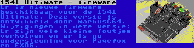 1541 Ultimate - firmware | Er is nieuwe firmware beschikbaar voor de 1541 Ultimate. Deze versie is ontwikkeld door markusC64. Wijzigingen in deze versie: Er zijn vele kleine foutjes verholpen en er is nu ondersteuning voor Pagefox en EXOS.