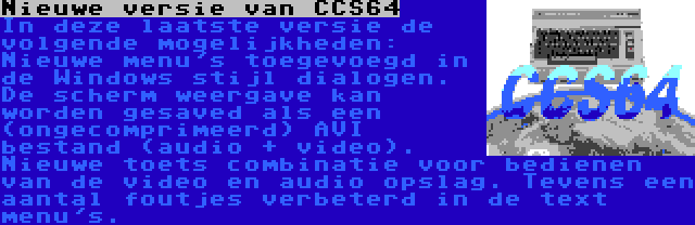 Nieuwe versie van CCS64 | In deze laatste versie de volgende mogelijkheden: Nieuwe menu's toegevoegd in de Windows stijl dialogen. De scherm weergave kan worden gesaved als een (ongecomprimeerd) AVI bestand (audio + video). Nieuwe toets combinatie voor bedienen van de video en audio opslag. Tevens een aantal foutjes verbeterd in de text menu's.