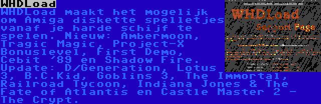 WHDLoad | WHDLoad maakt het mogelijk om Amiga diskette spelletjes vanaf je harde schijf te spelen. Nieuw: Ambermoon, Tragic Magic, Project-X Bonuslevel, First Demo, Cebit '89 en Shadow Fire. Update: D/Generation, Lotus 3, B.C.Kid, Goblins 3, The Immortal, Railroad Tycoon, Indiana Jones & The Fate of Atlantis en Castle Master 2 - The Crypt.