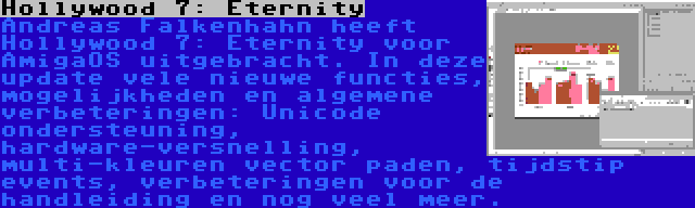 Hollywood 7: Eternity | Andreas Falkenhahn heeft Hollywood 7: Eternity voor AmigaOS uitgebracht. In deze update vele nieuwe functies, mogelijkheden en algemene verbeteringen: Unicode ondersteuning, hardware-versnelling, multi-kleuren vector paden, tijdstip events, verbeteringen voor de handleiding en nog veel meer.