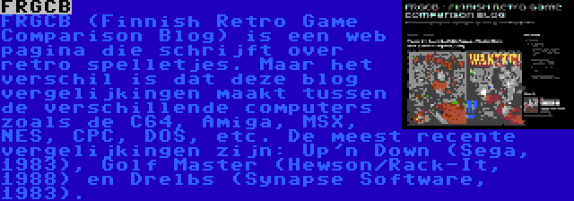 FRGCB | FRGCB (Finnish Retro Game Comparison Blog) is een web pagina die schrijft over retro spelletjes. Maar het verschil is dat deze blog vergelijkingen maakt tussen de verschillende computers zoals de C64, Amiga, MSX, NES, CPC, DOS, etc. De meest recente vergelijkingen zijn: Up'n Down (Sega, 1983), Golf Master (Hewson/Rack-It, 1988) en Drelbs (Synapse Software, 1983).