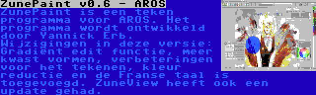 ZunePaint v0.6 - AROS | ZunePaint is een teken programma voor AROS. Het programma wordt ontwikkeld door Yannick Erb. Wijzigingen in deze versie: Gradiënt edit functie, meer kwast vormen, verbeteringen voor het tekenen, kleur reductie en de Franse taal is toegevoegd. ZuneView heeft ook een update gehad.