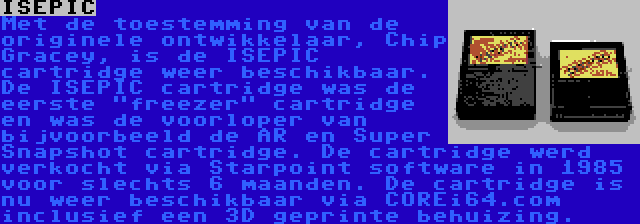 ISEPIC | Met de toestemming van de originele ontwikkelaar, Chip Gracey, is de ISEPIC cartridge weer beschikbaar. De ISEPIC cartridge was de eerste freezer cartridge en was de voorloper van bijvoorbeeld de AR en Super Snapshot cartridge. De cartridge werd verkocht via Starpoint software in 1985 voor slechts 6 maanden. De cartridge is nu weer beschikbaar via COREi64.com inclusief een 3D geprinte behuizing.