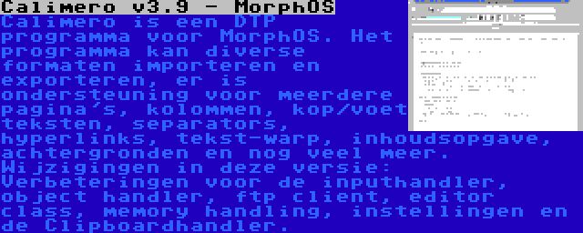 Calimero v3.9 - MorphOS | Calimero is een DTP programma voor MorphOS. Het programma kan diverse formaten importeren en exporteren, er is ondersteuning voor meerdere pagina's, kolommen, kop/voet teksten, separators, hyperlinks, tekst-warp, inhoudsopgave, achtergronden en nog veel meer. Wijzigingen in deze versie: Verbeteringen voor de inputhandler, object handler, ftp client, editor class, memory handling, instellingen en de Clipboardhandler.