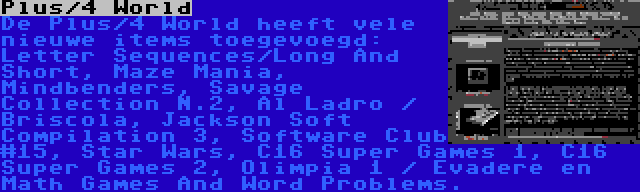 Plus/4 World | De Plus/4 World heeft vele nieuwe items toegevoegd: Letter Sequences/Long And Short, Maze Mania, Mindbenders, Savage Collection N.2, Al Ladro / Briscola, Jackson Soft Compilation 3, Software Club #15, Star Wars, C16 Super Games 1, C16 Super Games 2, Olimpia 1 / Evadere en Math Games And Word Problems.