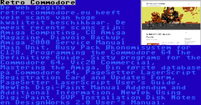 Retro Commodore | De web pagina retro-commodore.eu heeft vele scans van hoge kwaliteit beschikbaar. De meest recente scans zijn: Amiga Computing, CU Amiga Magazine, Diavolo Backup, Amiga 2000 Service Manual Main Unit, Busy Pack Økonomisystem for C128, Programming the Commodore 64 The Definitive Guide, Sixty programs for the Commodore 64, Vic20 Commercial, Mastering the Amiga, Din første database på Commodore 64, PageSetter LaserScript Registration Card and Updates Form, PageSetter LaserScript User's Guide, NewTek Digi-Paint Manual Addendum and Additional Information, NewTek Using Digi-Paint, GVP Installation Disk Notes en DesignWorks 2.0 User's Manual.