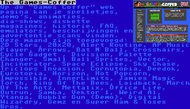 The Games-Coffer | Op de Games Coffer web pagina kan je spelletjes, demo's, animaties, dia-shows, diskette magazines, historie, FAQ, emulators, beschrijvingen en advertentie scans vinden. Deze maand zijn toegevoegd: 2D Stars, 20x20, Alert Routine, AP Music Player, Arrows, Bat N Ball, Crosshairs, Cycle Gadget , Division, Palette Changer, Small Ball Sprites, Vector, Incinerator, Space Eclipse, Sky Chase, Triclops Invasion, Cornutopia, Deedok, Eurotopia, Horizon, Hot Popcorn, Impossible, InnerLimits, Jamies Magic Torch, King Of The Bees, Laidback, March Of The Antz, Mettalix, Office Life, Outrun, Samba, Vektor 1, Weird Al, Ytanga, Bubble Gun (Demo), Digital Wizardry, Gemz en Super Ham & Toses Bros.