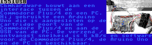 1551USB | Cbmhardware bouwt aan een interface tussen de Commodore Plus/4 en een PC. Hij gebruikte een Arduino Uno die is aangesloten op de cartridge poort van de Commodore Plus/4 en aan de USB van de PC. De verzend / ontvangst snelheid is 6 kB/s en software voor de Commodore Plus/4, de Aruino Uno en de PC is beschikbaar.