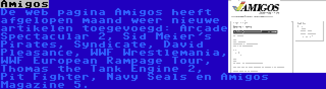 Amigos | De web pagina Amigos heeft afgelopen maand weer nieuwe artikelen toegevoegd: Arcade Spectacular 2, Sid Meier's Pirates, Syndicate, David Pleasance, WWF Wrestlemania, WWF European Rampage Tour, Thomas the Tank Engine 2, Pit Fighter, Navy Seals en Amigos Magazine 5.