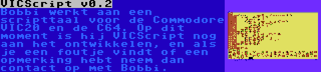 VICScript v0.2 | Bobbi werkt aan een scripttaal voor de Commodore VIC20 en de C64. Op dit moment is hij VICScript nog aan het ontwikkelen, en als je een foutje vindt of een opmerking hebt neem dan contact op met Bobbi.