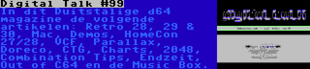 Digital Talk #99 | In dit Duitstalige d64 magazine de volgende artikelen: Retro 28, 29 & 30, Mac, Demos, HomeCon 27/28, VCF, Parallax, Doreco, CTG, Charts, 2048, Combination Tips, Endzeit, Out of C64 en de Music Box.
