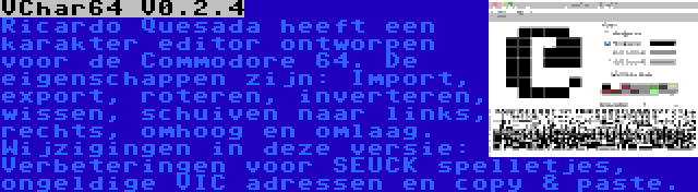 VChar64 V0.2.4 | Ricardo Quesada heeft een karakter editor ontworpen voor de Commodore 64. De eigenschappen zijn: Import, export, roteren, inverteren, wissen, schuiven naar links, rechts, omhoog en omlaag. Wijzigingen in deze versie: Verbeteringen voor SEUCK spelletjes, ongeldige VIC adressen en copy & paste.