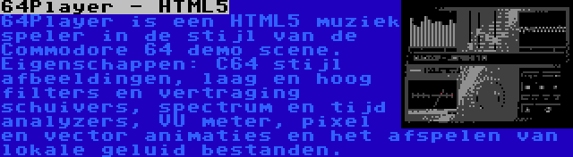 64Player - HTML5 | 64Player is een HTML5 muziek speler in de stijl van de Commodore 64 demo scene. Eigenschappen: C64 stijl afbeeldingen, laag en hoog filters en vertraging schuivers, spectrum en tijd analyzers, VU meter, pixel en vector animaties en het afspelen van lokale geluid bestanden.