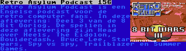 Retro Asylum Podcast 156 | Retro Asylum Podcast is een Engelse podcast voor de retro computer fans. In deze aflevering: Deel 3 van de 8 Bit Oorlog. De spellen in deze aflevering zijn Head over Heels, The Eidolon, Boulderdash, Bruce Lee, Star wars, Spy vs spy, Trailblazer en Summer Games.