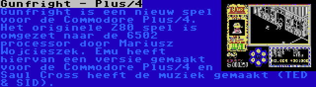 Gunfright - Plus/4 | Gunfright is een nieuw spel voor de Commodore Plus/4. Het originele Z80 spel is omgezet naar de 6502 processor door Mariusz Wojcieszek. Emu heeft hiervan een versie gemaakt voor de Commodore Plus/4 en Saul Cross heeft de muziek gemaakt (TED & SID).