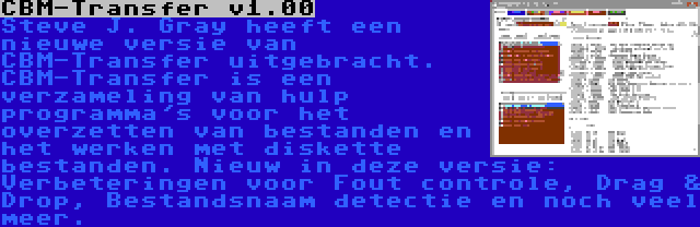 CBM-Transfer v1.00 | Steve J. Gray heeft een nieuwe versie van CBM-Transfer uitgebracht. CBM-Transfer is een verzameling van hulp programma's voor het overzetten van bestanden en het werken met diskette bestanden. Nieuw in deze versie: Verbeteringen voor Fout controle, Drag & Drop, Bestandsnaam detectie en noch veel meer.