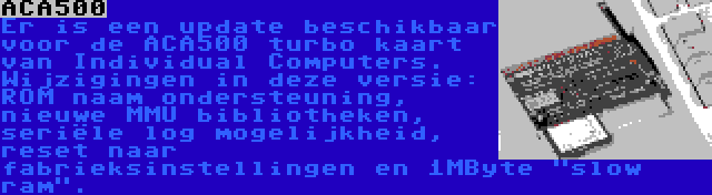 ACA500 | Er is een update beschikbaar voor de ACA500 turbo kaart van Individual Computers. Wijzigingen in deze versie: ROM naam ondersteuning, nieuwe MMU bibliotheken, seriële log mogelijkheid, reset naar fabrieksinstellingen en 1MByte slow ram.