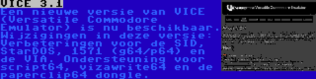 VICE 3.1 | Een nieuwe versie van VICE (Versatile Commodore Emulator) is nu beschikbaar. Wijzigingen in deze versie: Verbeteringen voor de SID, StarDOS, 1571 (g64/p64) en de VIA. Ondersteuning voor script64, vizawrite64 en de paperclip64 dongle.