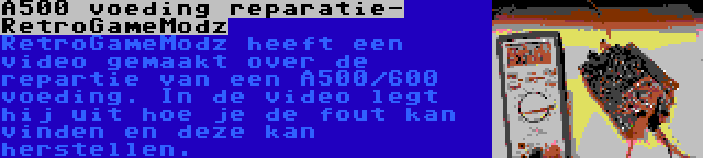 A500 voeding reparatie- RetroGameModz | RetroGameModz heeft een video gemaakt over de repartie van een A500/600 voeding. In de video legt hij uit hoe je de fout kan vinden en deze kan herstellen.