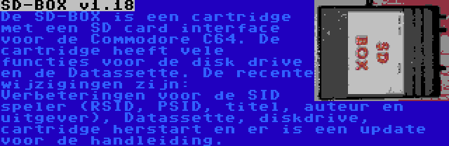 SD-BOX v1.18 | De SD-BOX is een cartridge met een SD card interface voor de Commodore C64. De cartridge heeft vele functies voor de disk drive en de Datassette. De recente wijzigingen zijn: Verbeteringen voor de SID speler (RSID, PSID, titel, auteur en uitgever), Datassette, diskdrive, cartridge herstart en er is een update voor de handleiding.