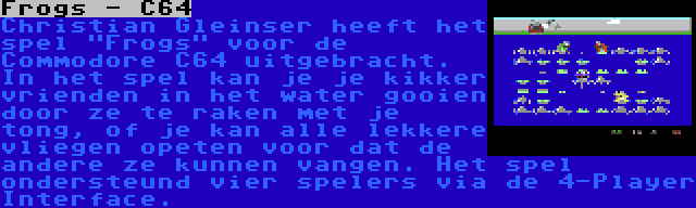 Frogs - C64 | Christian Gleinser heeft het spel Frogs voor de Commodore C64 uitgebracht. In het spel kan je je kikker vrienden in het water gooien door ze te raken met je tong, of je kan alle lekkere vliegen opeten voor dat de andere ze kunnen vangen. Het spel ondersteund vier spelers via de 4-Player Interface.