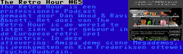 The Retro Hour #65 | The Retro Hour is een professionele Podcast gemaakt door Dan Wood & Ravi Abbott. Het doel van The Retro Hour is de wereld te laten zien wat er gebeurd in de Europese retro spel industrie. In deze aflevering: Amiga demo scene Megademos, bijeenkomsten en Kim Frederiksen oftewel Psycho/Budbrain.