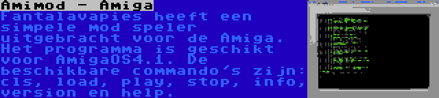 Amimod - Amiga | Fantalavapies heeft een simpele mod speler uitgebracht voor de Amiga. Het programma is geschikt voor AmigaOS4.1. De beschikbare commando's zijn: cls, load, play, stop, info, version en help.