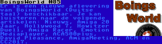 BoingsWorld #85 | Er is een nieuwe aflevering van BoingsWorld (Duitse taal) beschikbaar. Je kan luisteren naar de volgende artikelen: Nieuws, Amiga 20 Jaar, Hollywood 7, Howitzer Duell, Amiga Racer, Emotion Mediaplayer, ACA500plus, David Pleasance, AmigaMeeting, ACM en CC2017.