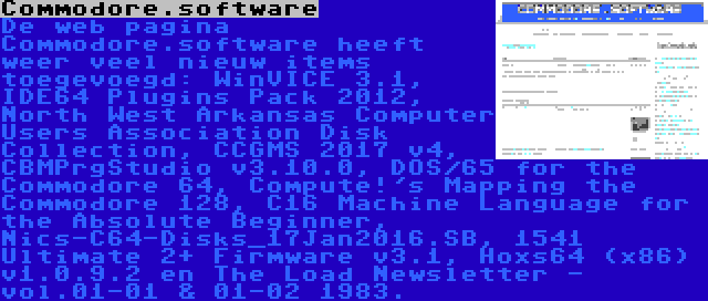 Commodore.software | De web pagina Commodore.software heeft weer veel nieuw items toegevoegd: WinVICE 3.1, IDE64 Plugins Pack 2012, North West Arkansas Computer Users Association Disk Collection, CCGMS 2017 v4, CBMPrgStudio v3.10.0, DOS/65 for the Commodore 64, Compute!'s Mapping the Commodore 128, C16 Machine Language for the Absolute Beginner, Nics-C64-Disks_17Jan2016.SB, 1541 Ultimate 2+ Firmware v3.1, Hoxs64 (x86) v1.0.9.2 en The Load Newsletter - vol.01-01 & 01-02 1983.