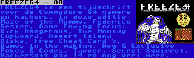 FREEZE64 - 08 | FREEZE64 is een tijdschrift voor de Commodore 64 gamers en hackers. In deze editie: Maze of the Mummy, Raffox, Game Ending Focus: Rick Dangerous, The Mouldy Cupboard, Desert Island Disks, Free Cheat Card 5, Games in the making, New & Exclusive Pokes & Codes, Tapper, Secret Squirrel, Hackersoft pad 14 en nog veel meer.