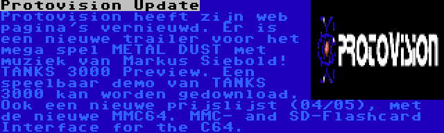 Protovision Update | Protovision heeft zijn web pagina's vernieuwd. Er is een nieuwe trailer voor het mega spel METAL DUST met muziek van Markus Siebold! TANKS 3000 Preview. Een speelbaar demo van TANKS 3000 kan worden gedownload. Ook een nieuwe prijslijst (04/05), met de nieuwe MMC64. MMC- and SD-Flashcard Interface for the C64.