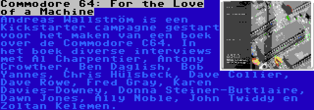 Commodore 64: For the Love of a Machine | Andreas Wallström is een Kickstarter campagne gestart voor het maken van een boek over de Commodore C64. In het boek diverse interviews met Al Charpentier, Antony Crowther, Ben Daglish, Bob Yannes, Chris Hülsbeck, Dave Collier, Dave Rowe, Fred Gray, Karen Davies-Downey, Donna Steiner-Buttlaire, Dawn Jones, Ally Noble, John Twiddy en Zoltan Kelemen.