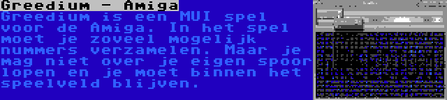 Greedium - Amiga | Greedium is een MUI spel voor de Amiga. In het spel moet je zoveel mogelijk nummers verzamelen. Maar je mag niet over je eigen spoor lopen en je moet binnen het speelveld blijven.