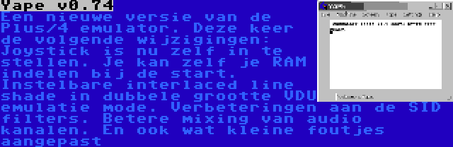 Yape v0.74 | Een nieuwe versie van de Plus/4 emulator. Deze keer de volgende wijzigingen: Joystick is nu zelf in te stellen. Je kan zelf je RAM indelen bij de start. Instelbare interlaced line shade in dubbele grootte VDU emulatie mode. Verbeteringen aan de SID filters. Betere mixing van audio kanalen. En ook wat kleine foutjes aangepast